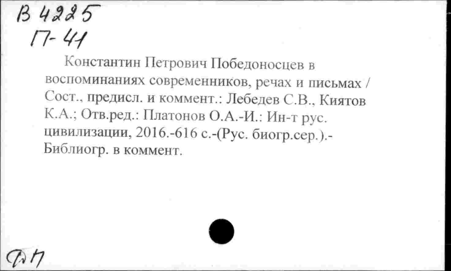 ﻿в
п-Щ
Константин Петрович Победоносцев в воспоминаниях современников, речах и письмах / Сост., предисл. и коммент.: Лебедев С.В.. Киятов К.А.; Отв.ред.: Платонов О.А.-И.: Ин-т рус. цивилизации, 2016.-616 с.-(Рус. биогр.сер. ).-Библиогр. в коммент.
^/7